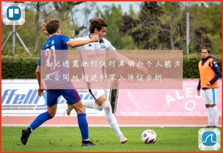 美记透露独行侠对库明加个人能力及合同结构进行深入评估分析