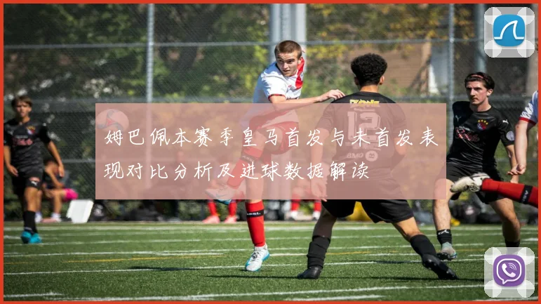 姆巴佩本赛季皇马首发与未首发表现对比分析及进球数据解读