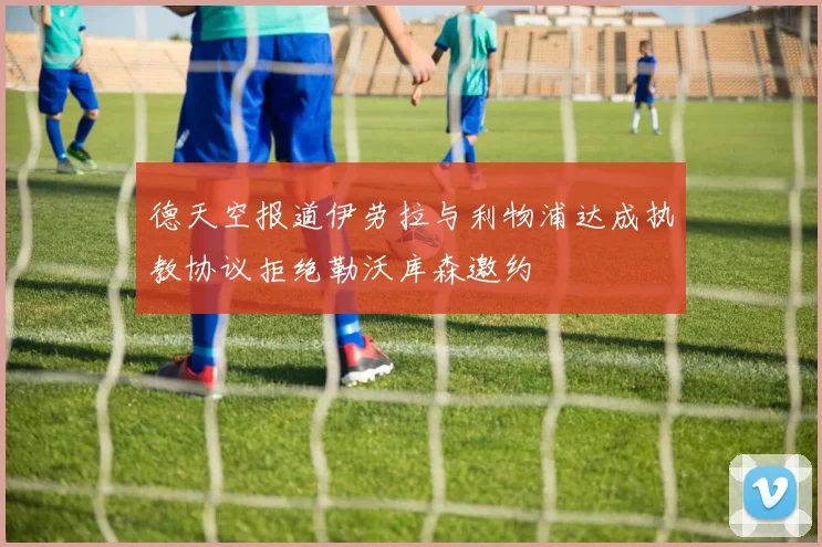 德天空报道伊劳拉与利物浦达成执教协议拒绝勒沃库森邀约