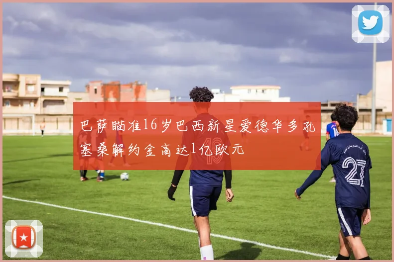 巴萨瞄准16岁巴西新星爱德华多孔塞桑解约金高达1亿欧元