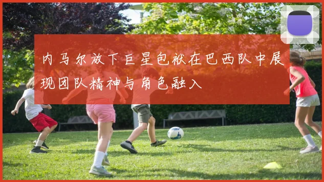 内马尔放下巨星包袱在巴西队中展现团队精神与角色融入