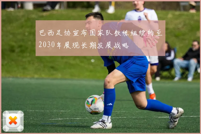 巴西足协宣布国家队教练组续约至2030年展现长期发展战略