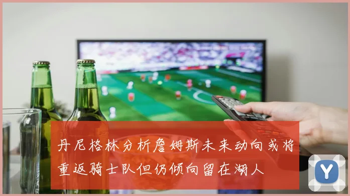 丹尼格林分析詹姆斯未来动向或将重返骑士队但仍倾向留在湖人