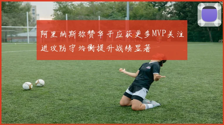 阿里纳斯称赞华子应获更多MVP关注进攻防守均衡提升战绩显著